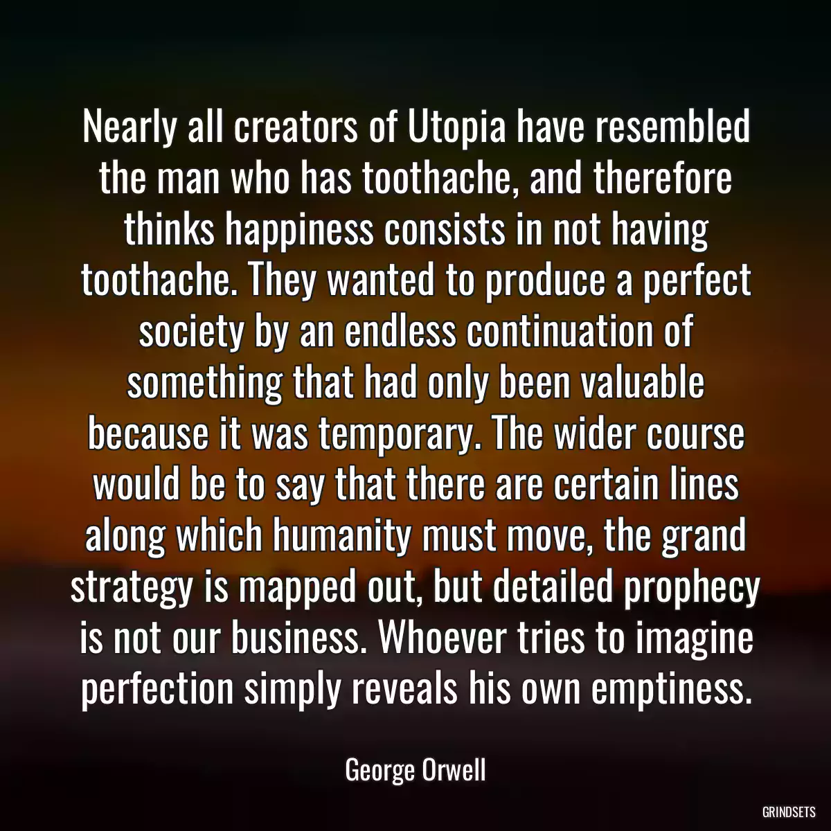 Nearly all creators of Utopia have resembled the man who has toothache, and therefore thinks happiness consists in not having toothache. They wanted to produce a perfect society by an endless continuation of something that had only been valuable because it was temporary. The wider course would be to say that there are certain lines along which humanity must move, the grand strategy is mapped out, but detailed prophecy is not our business. Whoever tries to imagine perfection simply reveals his own emptiness.