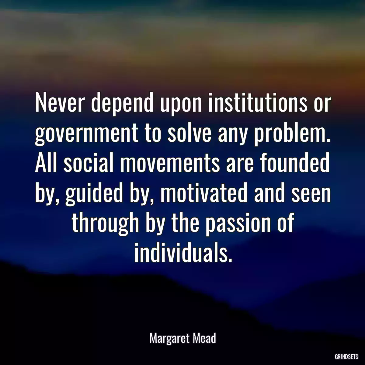 Never depend upon institutions or government to solve any problem. All social movements are founded by, guided by, motivated and seen through by the passion of individuals.