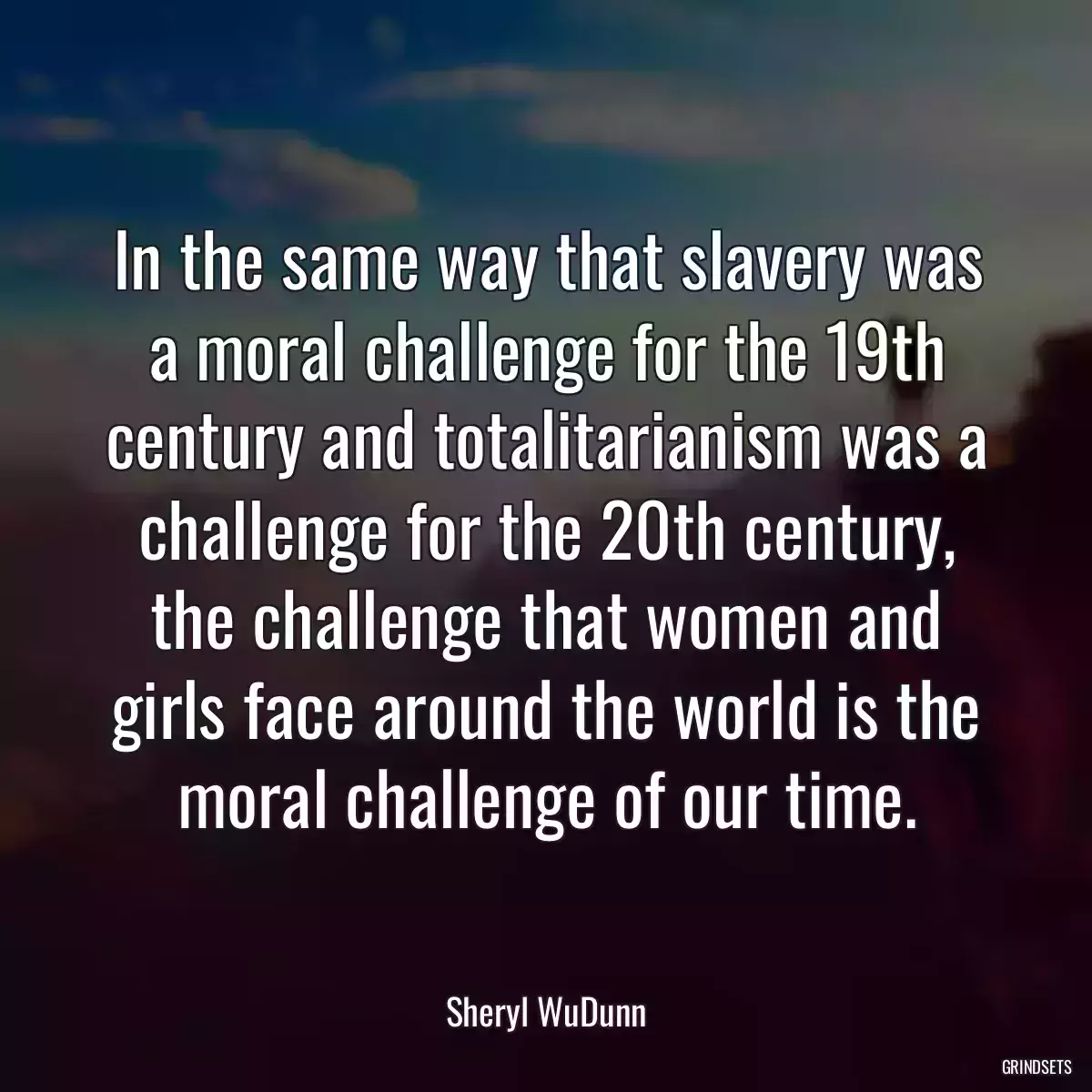 In the same way that slavery was a moral challenge for the 19th century and totalitarianism was a challenge for the 20th century, the challenge that women and girls face around the world is the moral challenge of our time.