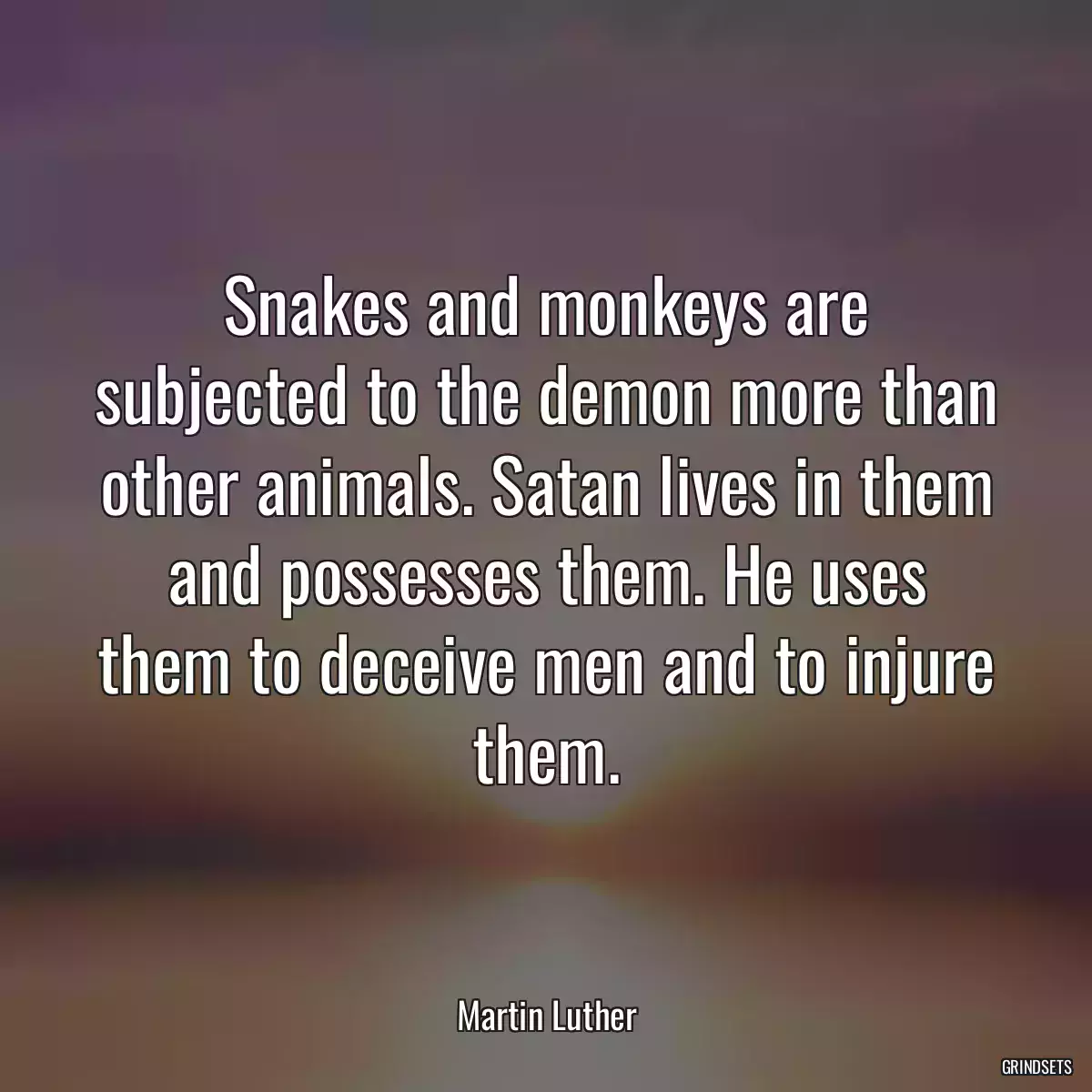 Snakes and monkeys are subjected to the demon more than other animals. Satan lives in them and possesses them. He uses them to deceive men and to injure them.