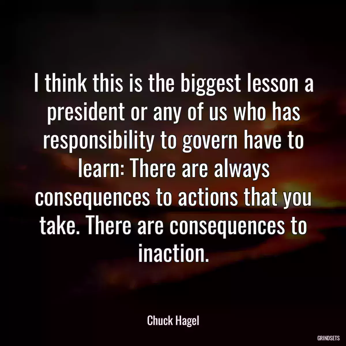 I think this is the biggest lesson a president or any of us who has responsibility to govern have to learn: There are always consequences to actions that you take. There are consequences to inaction.