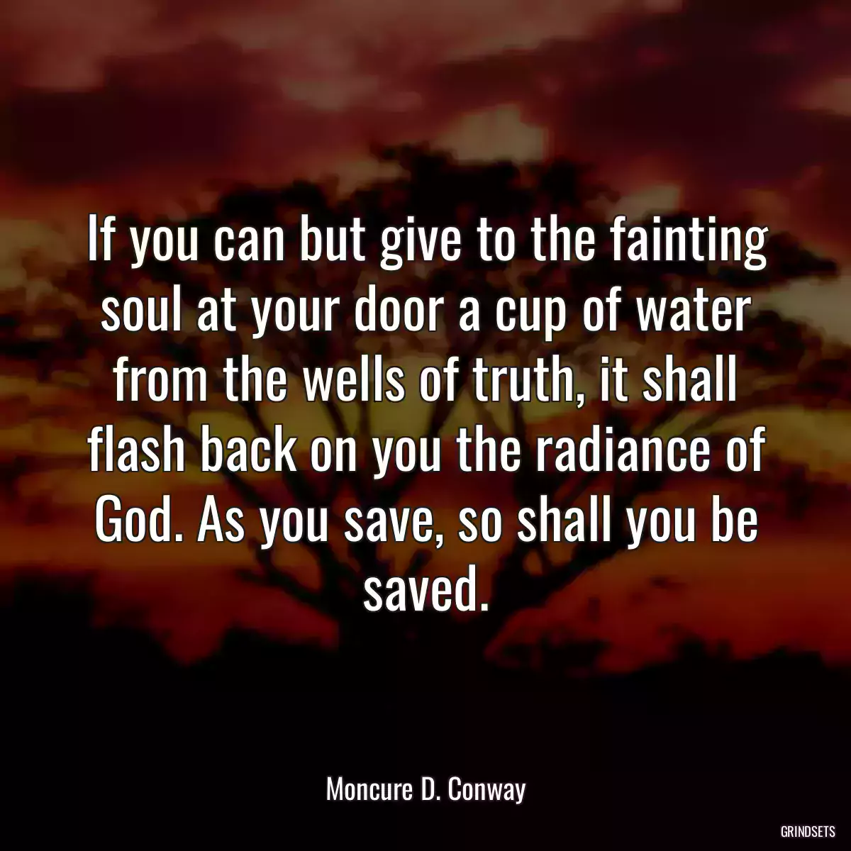 If you can but give to the fainting soul at your door a cup of water from the wells of truth, it shall flash back on you the radiance of God. As you save, so shall you be saved.