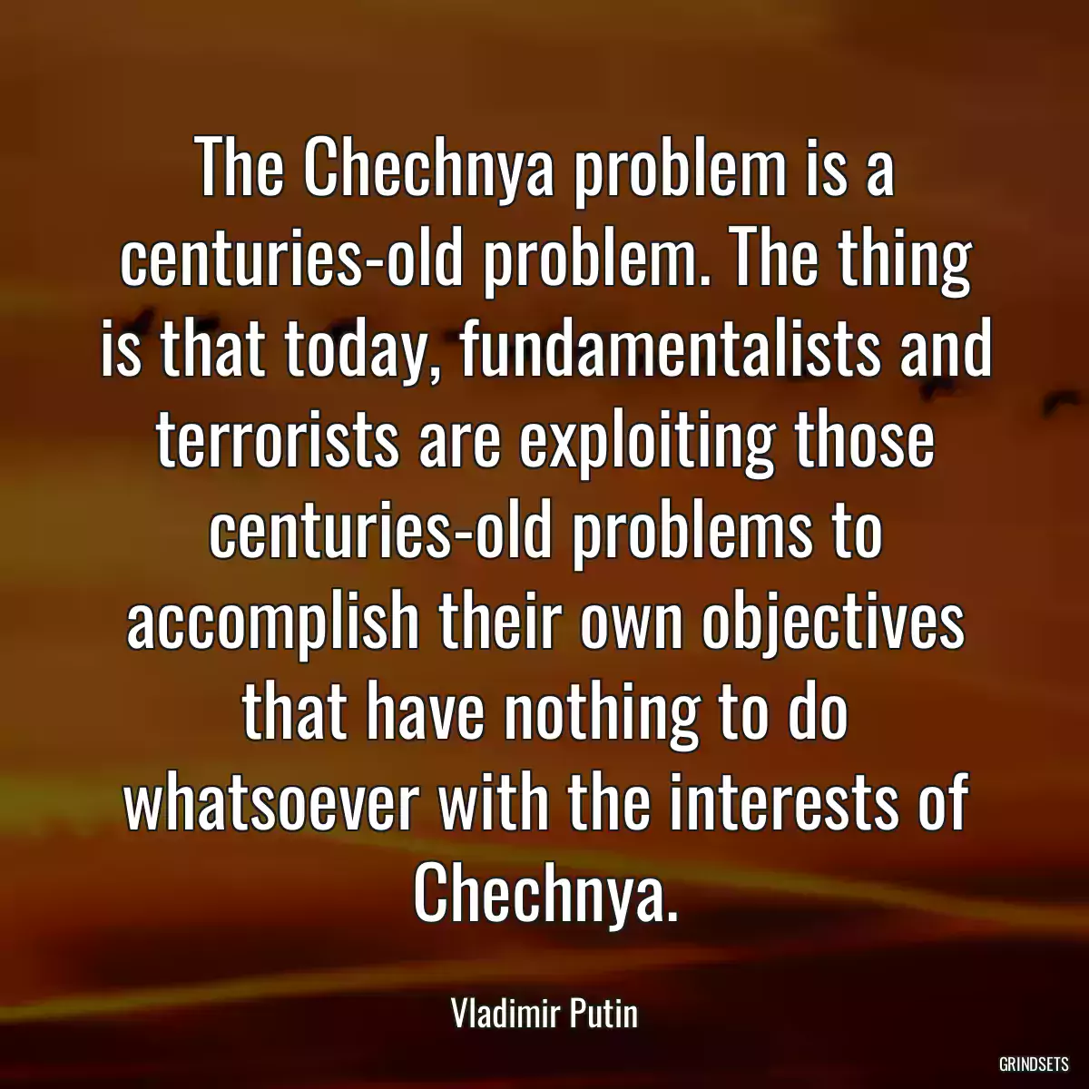 The Chechnya problem is a centuries-old problem. The thing is that today, fundamentalists and terrorists are exploiting those centuries-old problems to accomplish their own objectives that have nothing to do whatsoever with the interests of Chechnya.