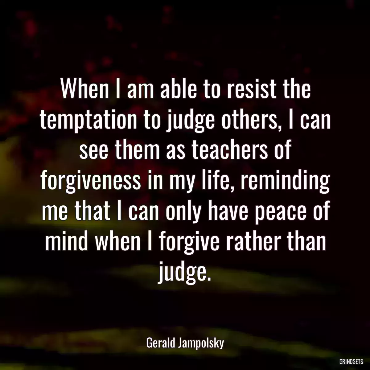 When I am able to resist the temptation to judge others, I can see them as teachers of forgiveness in my life, reminding me that I can only have peace of mind when I forgive rather than judge.