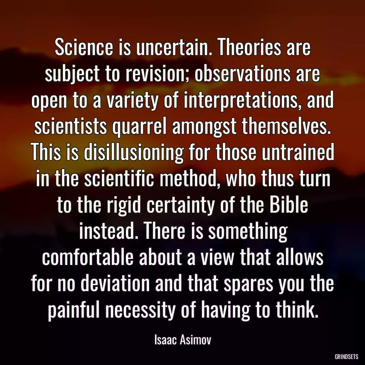 Science is uncertain. Theories are subject to revision; observations are open to a variety of interpretations, and scientists quarrel amongst themselves. This is disillusioning for those untrained in the scientific method, who thus turn to the rigid certainty of the Bible instead. There is something comfortable about a view that allows for no deviation and that spares you the painful necessity of having to think.