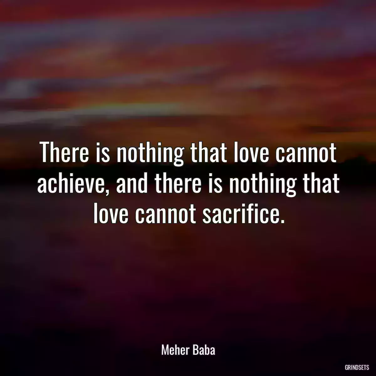 There is nothing that love cannot achieve, and there is nothing that love cannot sacrifice.