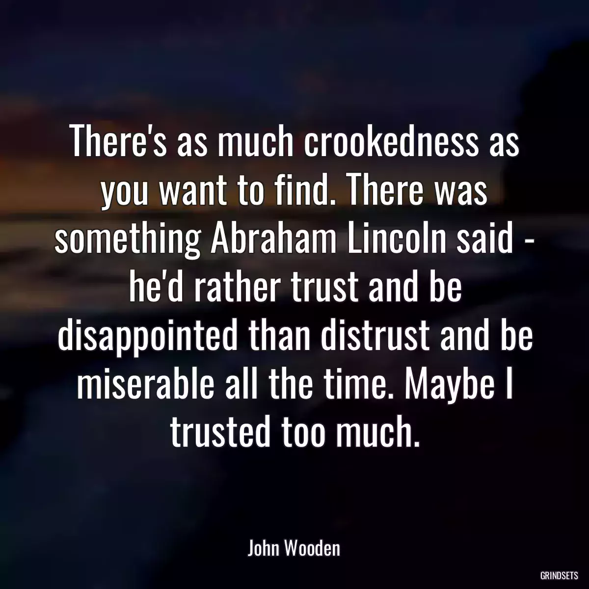 There\'s as much crookedness as you want to find. There was something Abraham Lincoln said - he\'d rather trust and be disappointed than distrust and be miserable all the time. Maybe I trusted too much.