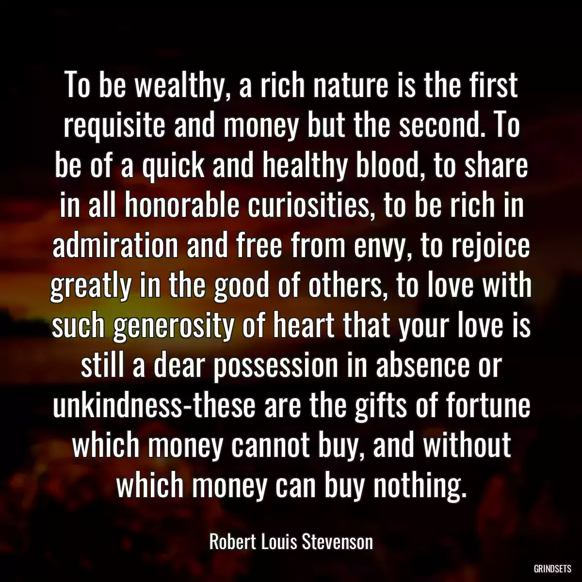 To be wealthy, a rich nature is the first requisite and money but the second. To be of a quick and healthy blood, to share in all honorable curiosities, to be rich in admiration and free from envy, to rejoice greatly in the good of others, to love with such generosity of heart that your love is still a dear possession in absence or unkindness-these are the gifts of fortune which money cannot buy, and without which money can buy nothing.