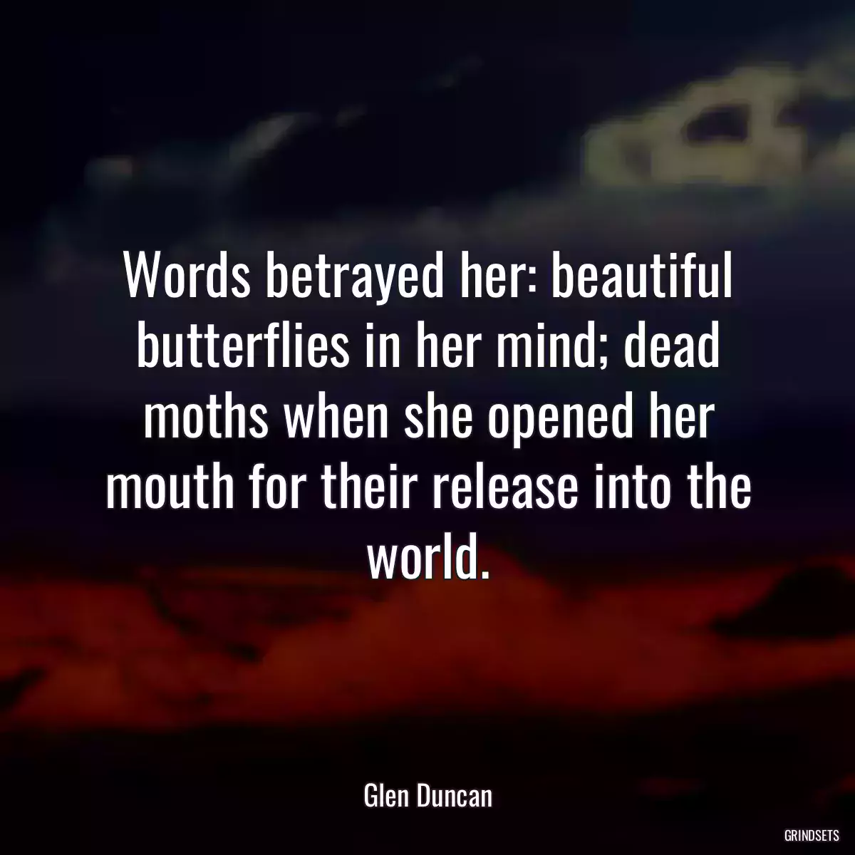 Words betrayed her: beautiful butterflies in her mind; dead moths when she opened her mouth for their release into the world.