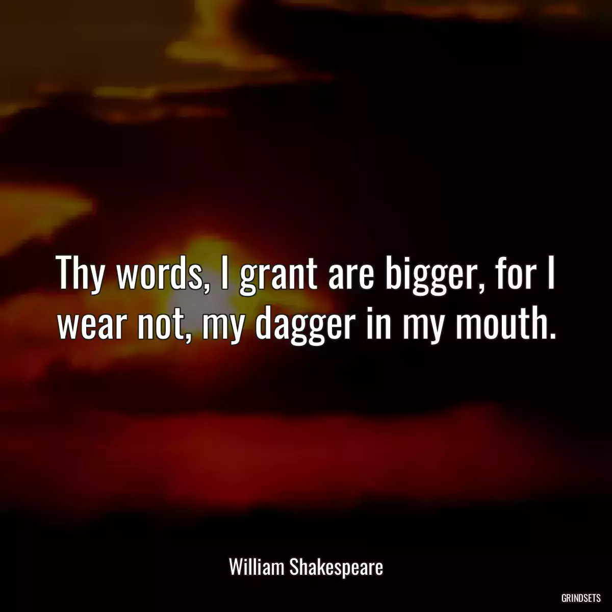 Thy words, I grant are bigger, for I wear not, my dagger in my mouth.