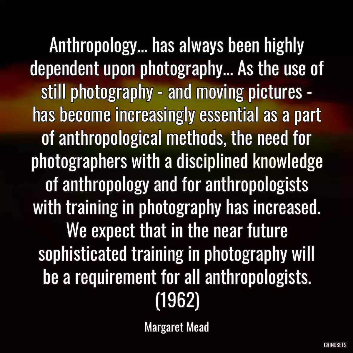 Anthropology... has always been highly dependent upon photography... As the use of still photography - and moving pictures - has become increasingly essential as a part of anthropological methods, the need for photographers with a disciplined knowledge of anthropology and for anthropologists with training in photography has increased. We expect that in the near future sophisticated training in photography will be a requirement for all anthropologists. (1962)