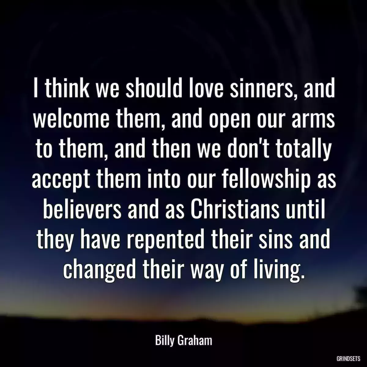 I think we should love sinners, and welcome them, and open our arms to them, and then we don\'t totally accept them into our fellowship as believers and as Christians until they have repented their sins and changed their way of living.