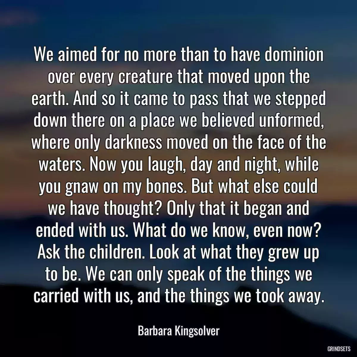 We aimed for no more than to have dominion over every creature that moved upon the earth. And so it came to pass that we stepped down there on a place we believed unformed, where only darkness moved on the face of the waters. Now you laugh, day and night, while you gnaw on my bones. But what else could we have thought? Only that it began and ended with us. What do we know, even now? Ask the children. Look at what they grew up to be. We can only speak of the things we carried with us, and the things we took away.