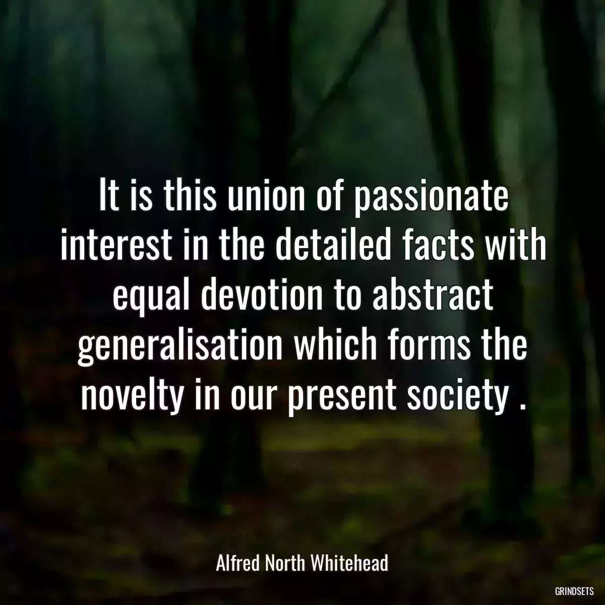 It is this union of passionate interest in the detailed facts with equal devotion to abstract generalisation which forms the novelty in our present society .