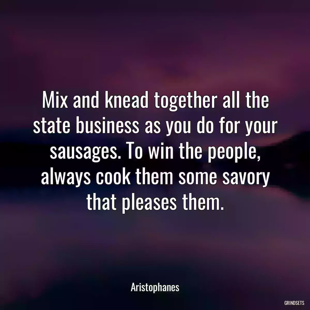 Mix and knead together all the state business as you do for your sausages. To win the people, always cook them some savory that pleases them.