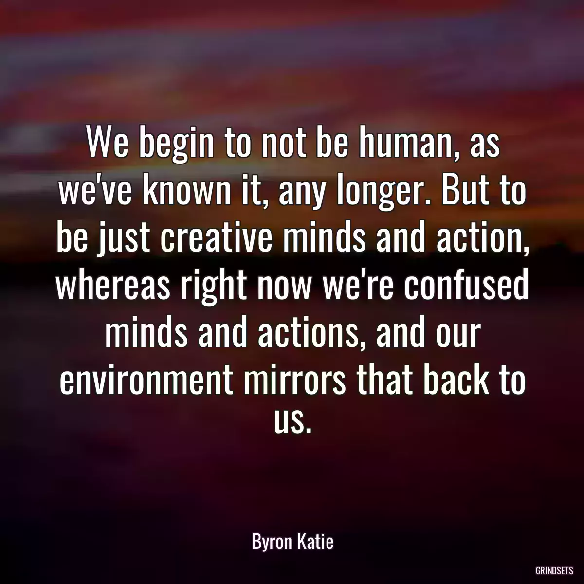 We begin to not be human, as we\'ve known it, any longer. But to be just creative minds and action, whereas right now we\'re confused minds and actions, and our environment mirrors that back to us.