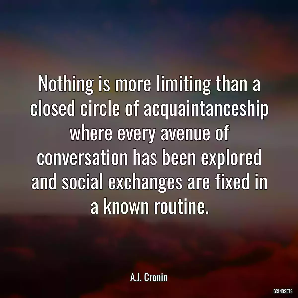 Nothing is more limiting than a closed circle of acquaintanceship where every avenue of conversation has been explored and social exchanges are fixed in a known routine.