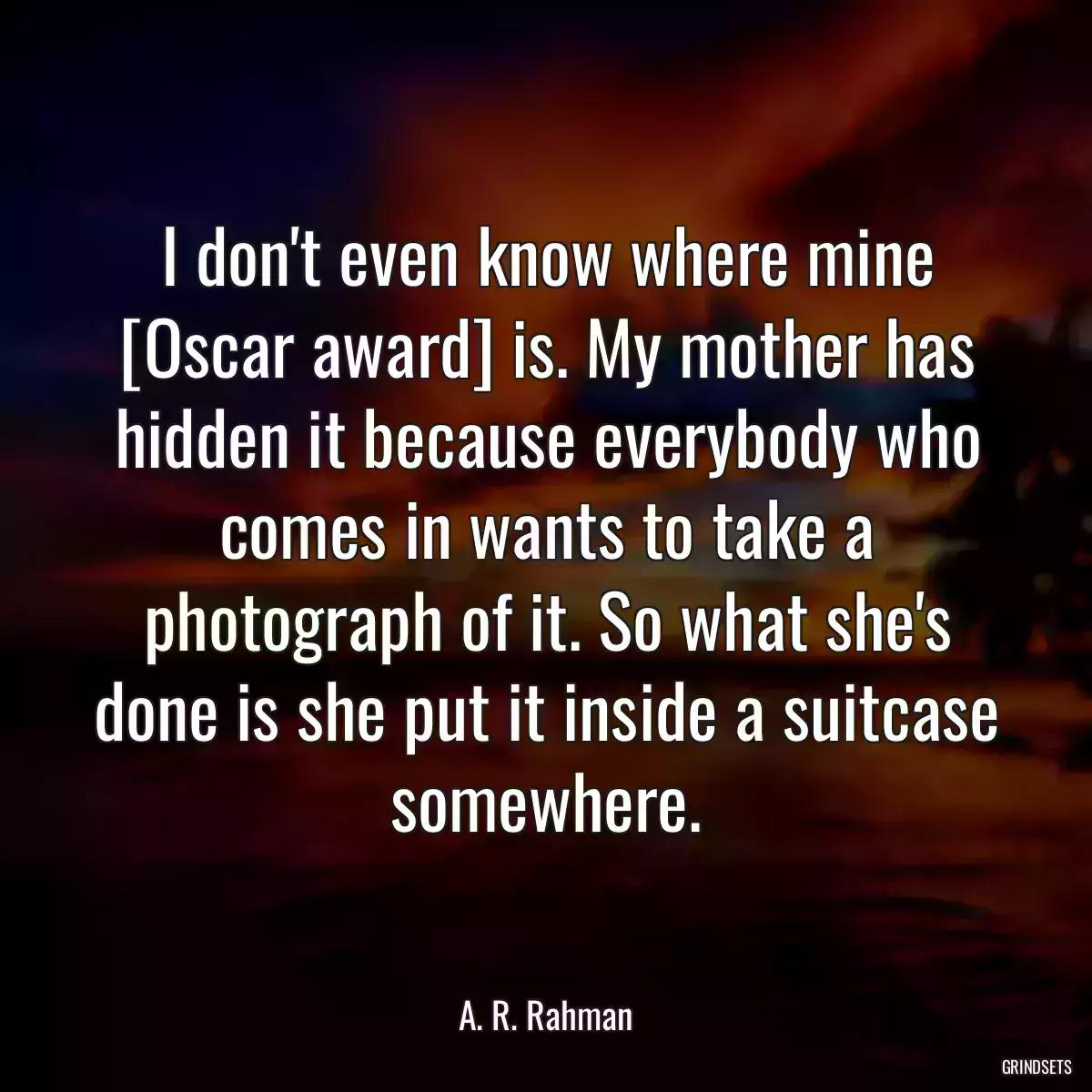 I don\'t even know where mine [Oscar award] is. My mother has hidden it because everybody who comes in wants to take a photograph of it. So what she\'s done is she put it inside a suitcase somewhere.