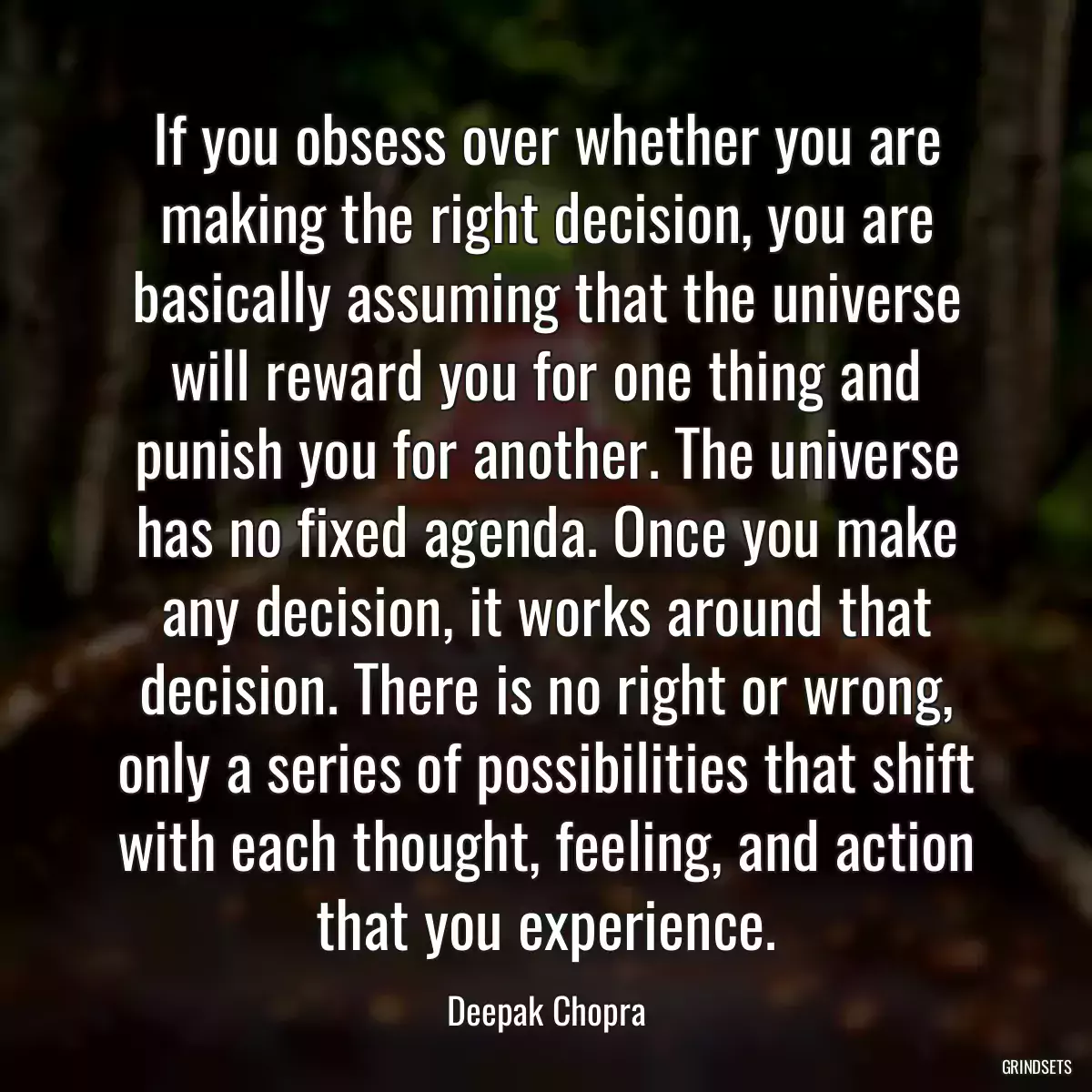 If you obsess over whether you are making the right decision, you are basically assuming that the universe will reward you for one thing and punish you for another. The universe has no fixed agenda. Once you make any decision, it works around that decision. There is no right or wrong, only a series of possibilities that shift with each thought, feeling, and action that you experience.