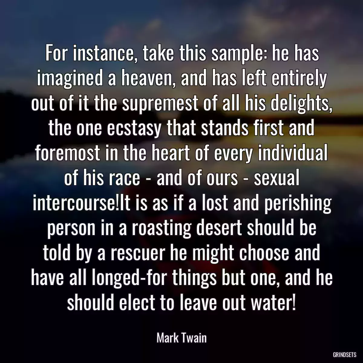 For instance, take this sample: he has imagined a heaven, and has left entirely out of it the supremest of all his delights, the one ecstasy that stands first and foremost in the heart of every individual of his race - and of ours - sexual intercourse!It is as if a lost and perishing person in a roasting desert should be told by a rescuer he might choose and have all longed-for things but one, and he should elect to leave out water!