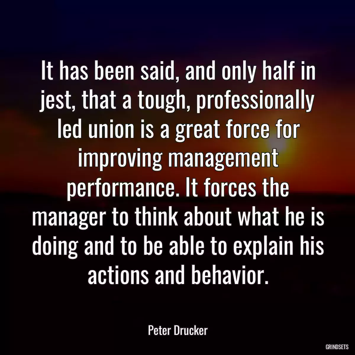 It has been said, and only half in jest, that a tough, professionally led union is a great force for improving management performance. It forces the manager to think about what he is doing and to be able to explain his actions and behavior.