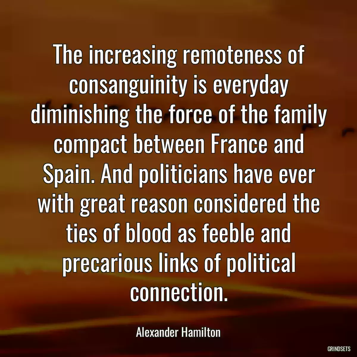 The increasing remoteness of consanguinity is everyday diminishing the force of the family compact between France and Spain. And politicians have ever with great reason considered the ties of blood as feeble and precarious links of political connection.