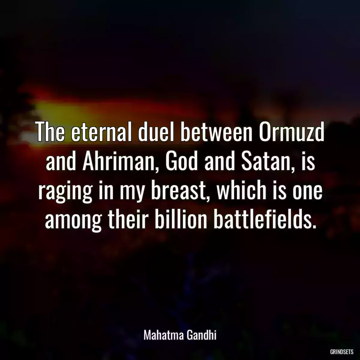 The eternal duel between Ormuzd and Ahriman, God and Satan, is raging in my breast, which is one among their billion battlefields.