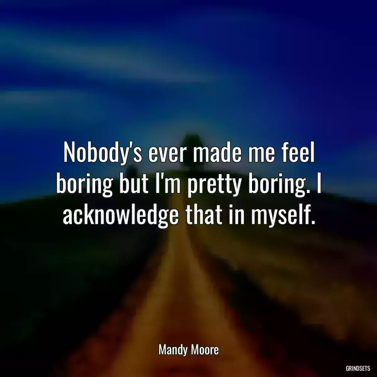 Nobody\'s ever made me feel boring but I\'m pretty boring. I acknowledge that in myself.