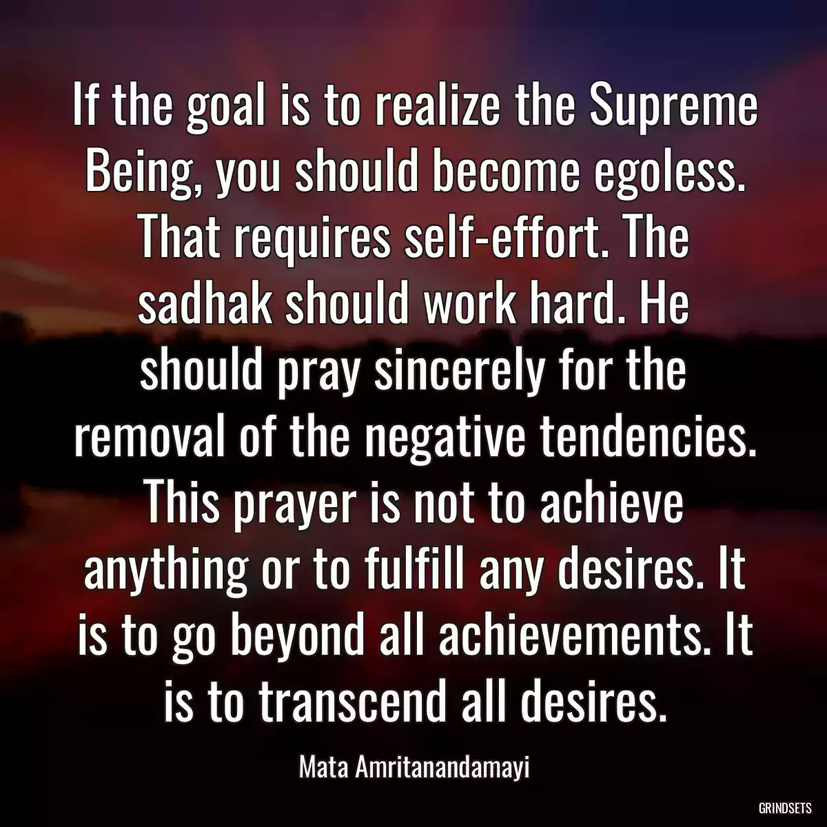 If the goal is to realize the Supreme Being, you should become egoless. That requires self-effort. The sadhak should work hard. He should pray sincerely for the removal of the negative tendencies. This prayer is not to achieve anything or to fulfill any desires. It is to go beyond all achievements. It is to transcend all desires.