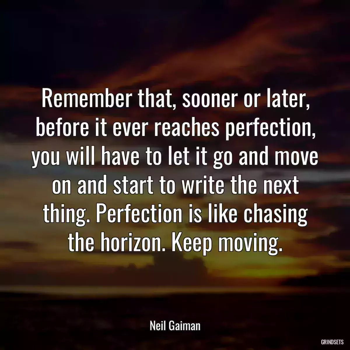 Remember that, sooner or later, before it ever reaches perfection, you will have to let it go and move on and start to write the next thing. Perfection is like chasing the horizon. Keep moving.