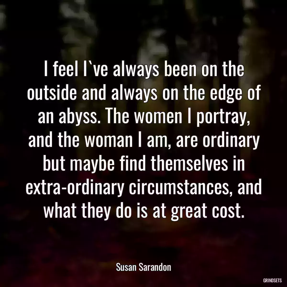 I feel I`ve always been on the outside and always on the edge of an abyss. The women I portray, and the woman I am, are ordinary but maybe find themselves in extra-ordinary circumstances, and what they do is at great cost.