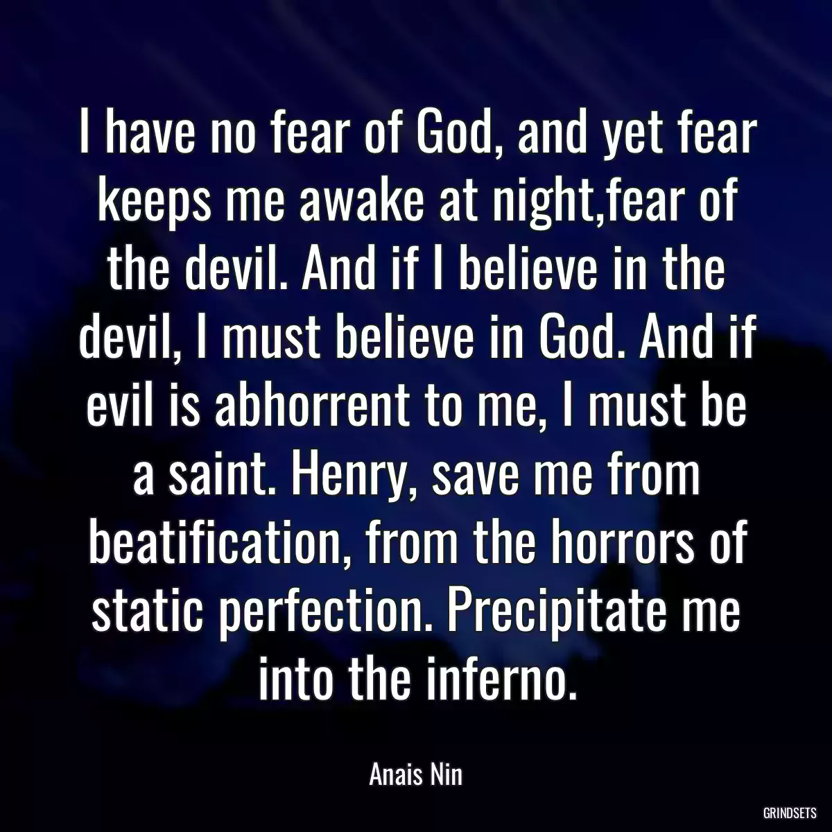 I have no fear of God, and yet fear keeps me awake at night,fear of the devil. And if I believe in the devil, I must believe in God. And if evil is abhorrent to me, I must be a saint. Henry, save me from beatification, from the horrors of static perfection. Precipitate me into the inferno.