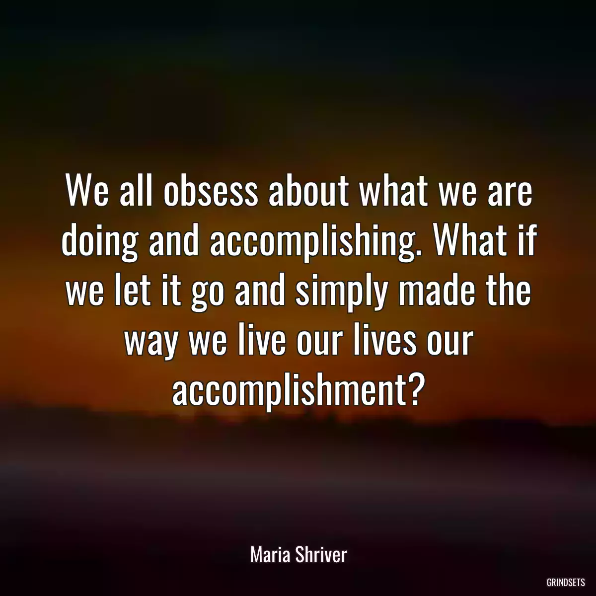 We all obsess about what we are doing and accomplishing. What if we let it go and simply made the way we live our lives our accomplishment?