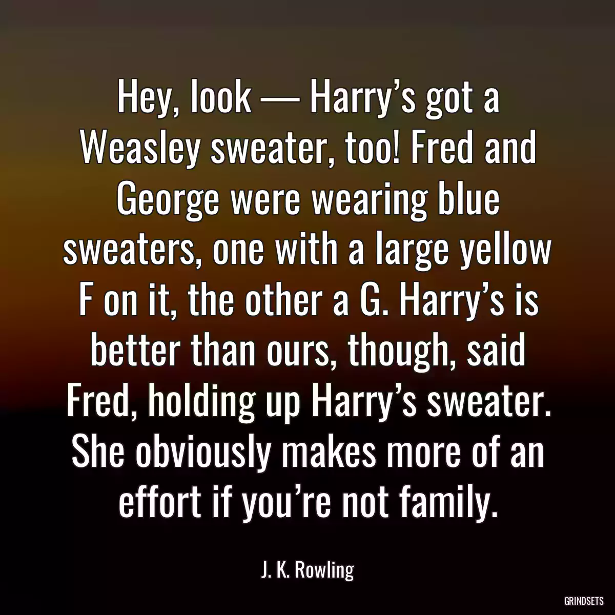 Hey, look — Harry’s got a Weasley sweater, too! Fred and George were wearing blue sweaters, one with a large yellow F on it, the other a G. Harry’s is better than ours, though, said Fred, holding up Harry’s sweater. She obviously makes more of an effort if you’re not family.