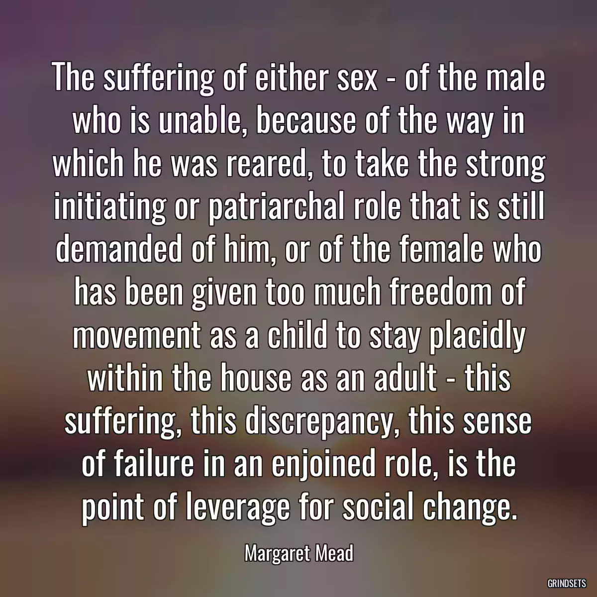 The suffering of either sex - of the male who is unable, because of the way in which he was reared, to take the strong initiating or patriarchal role that is still demanded of him, or of the female who has been given too much freedom of movement as a child to stay placidly within the house as an adult - this suffering, this discrepancy, this sense of failure in an enjoined role, is the point of leverage for social change.