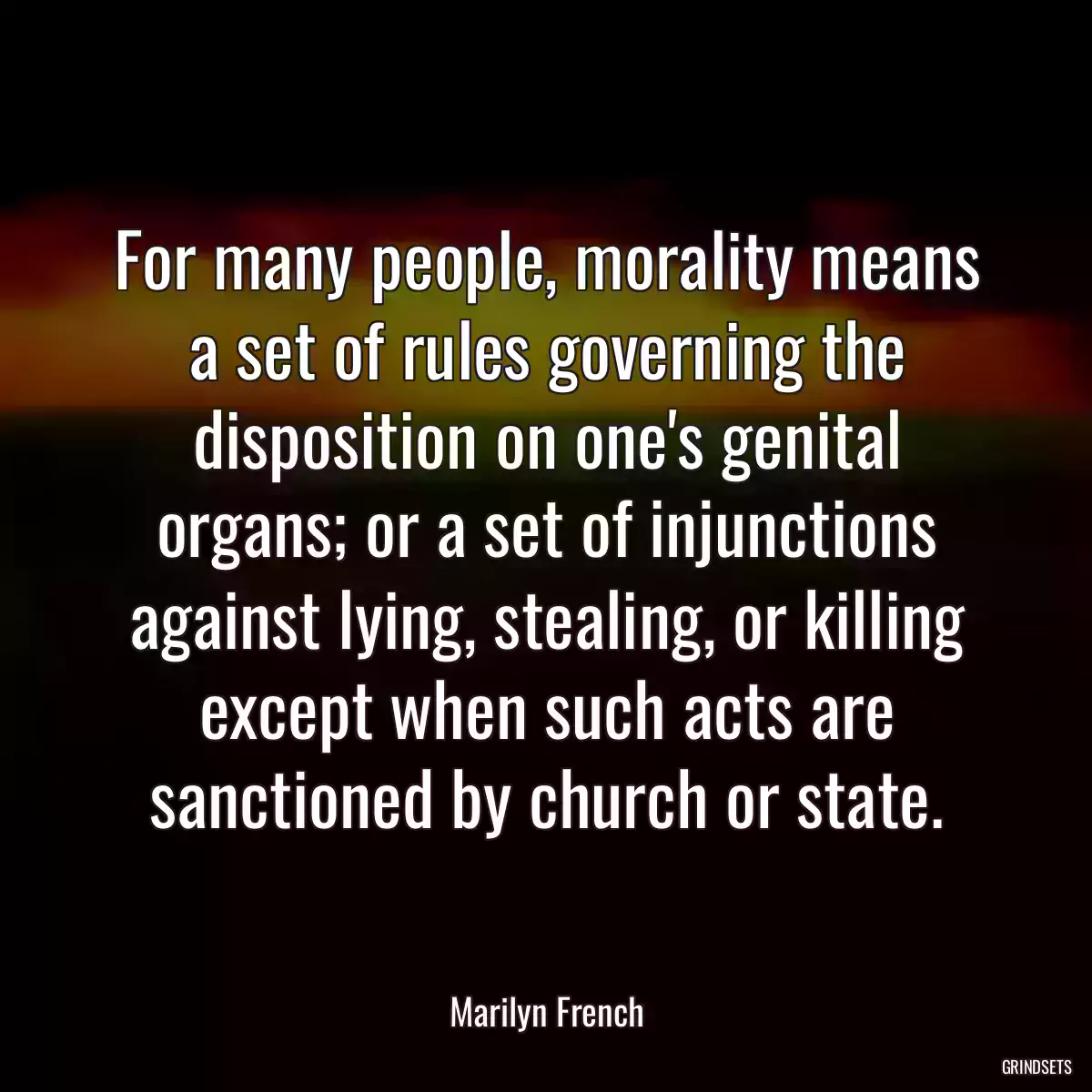 For many people, morality means a set of rules governing the disposition on one\'s genital organs; or a set of injunctions against lying, stealing, or killing except when such acts are sanctioned by church or state.