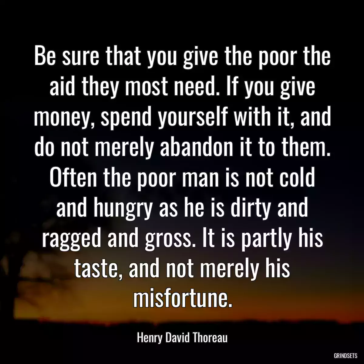 Be sure that you give the poor the aid they most need. If you give money, spend yourself with it, and do not merely abandon it to them. Often the poor man is not cold and hungry as he is dirty and ragged and gross. It is partly his taste, and not merely his misfortune.