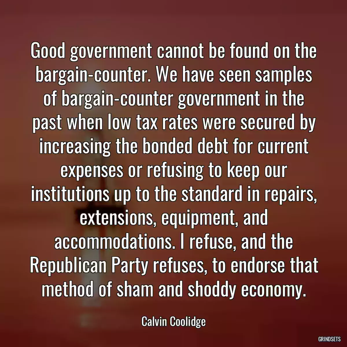 Good government cannot be found on the bargain-counter. We have seen samples of bargain-counter government in the past when low tax rates were secured by increasing the bonded debt for current expenses or refusing to keep our institutions up to the standard in repairs, extensions, equipment, and accommodations. I refuse, and the Republican Party refuses, to endorse that method of sham and shoddy economy.