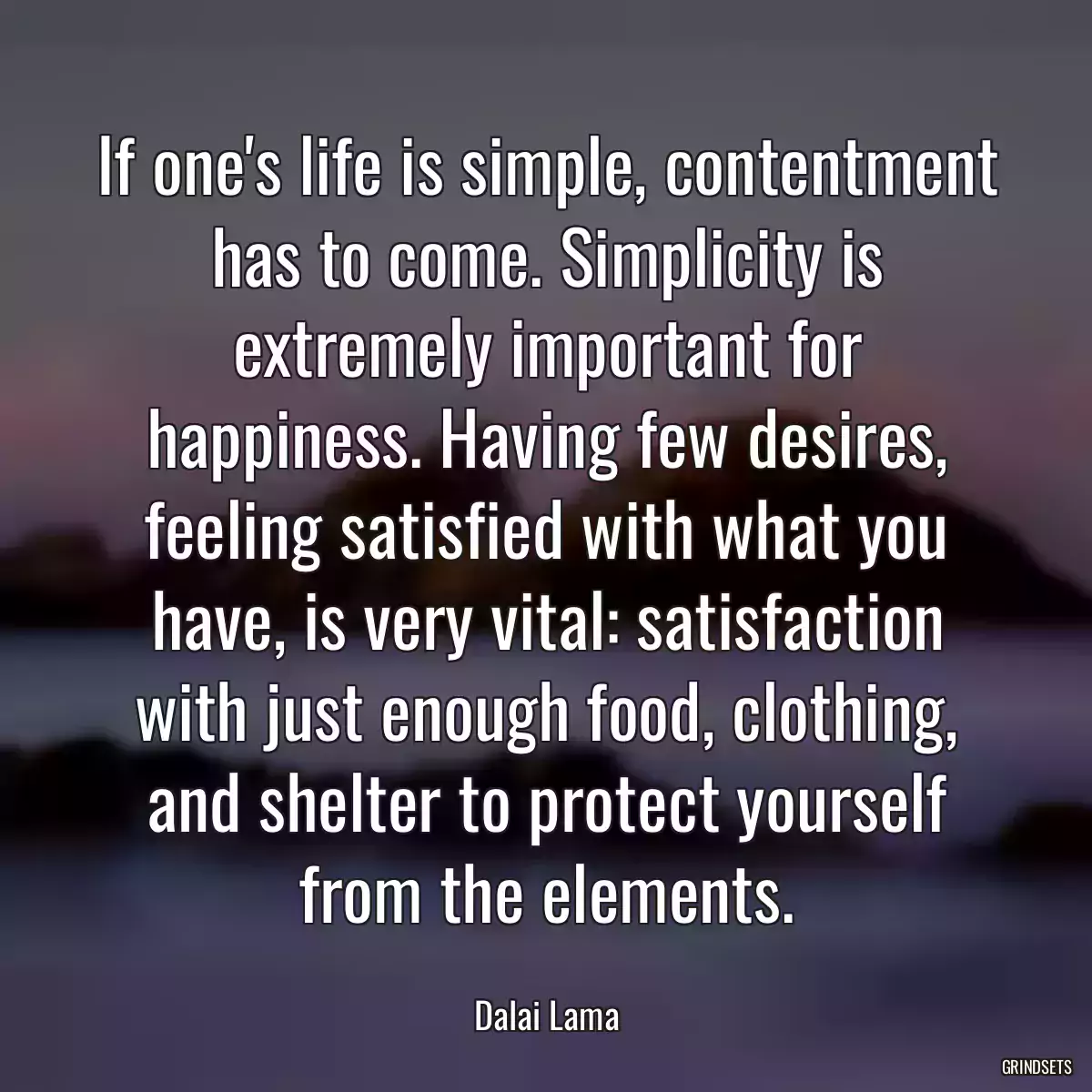 If one\'s life is simple, contentment has to come. Simplicity is extremely important for happiness. Having few desires, feeling satisfied with what you have, is very vital: satisfaction with just enough food, clothing, and shelter to protect yourself from the elements.