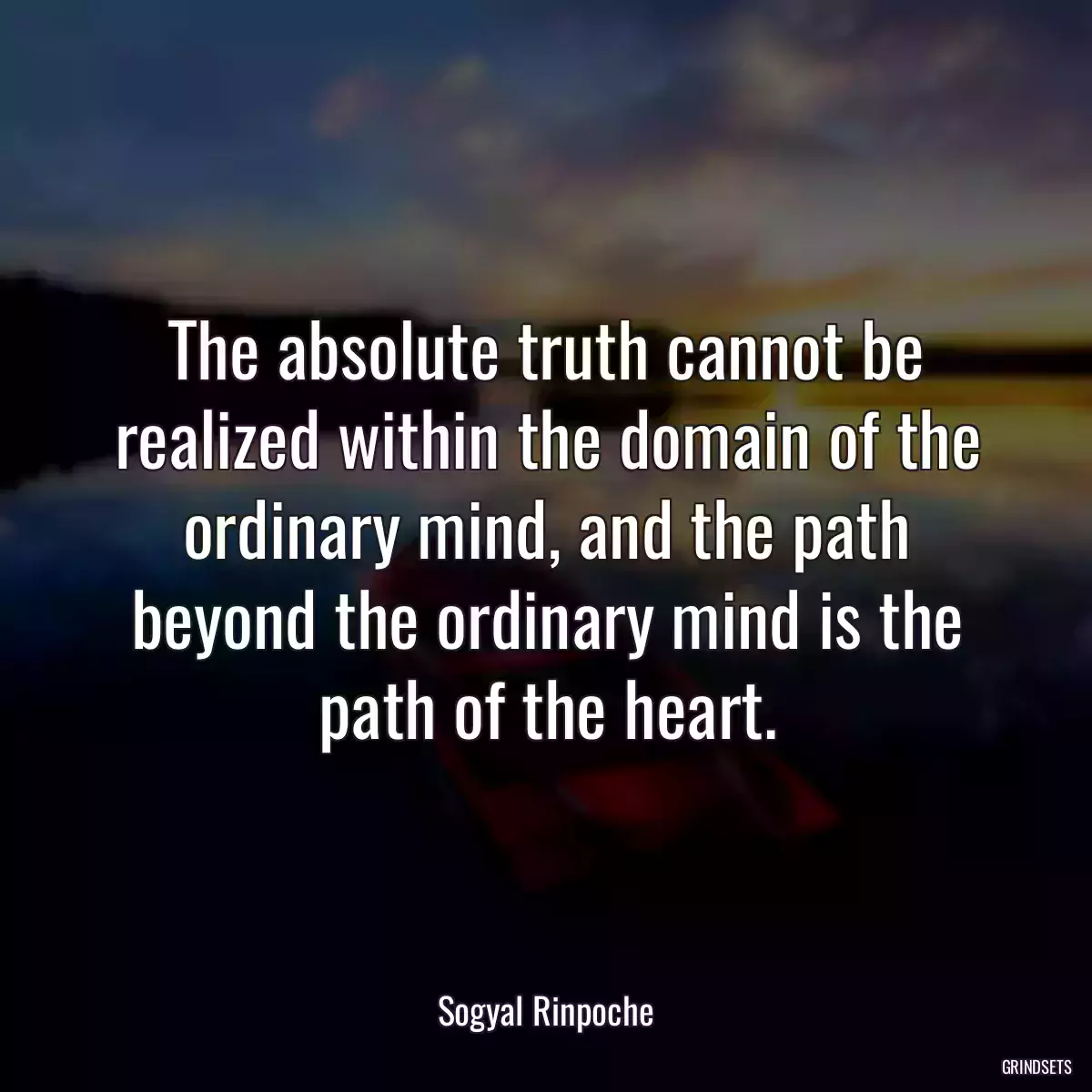 The absolute truth cannot be realized within the domain of the ordinary mind, and the path beyond the ordinary mind is the path of the heart.