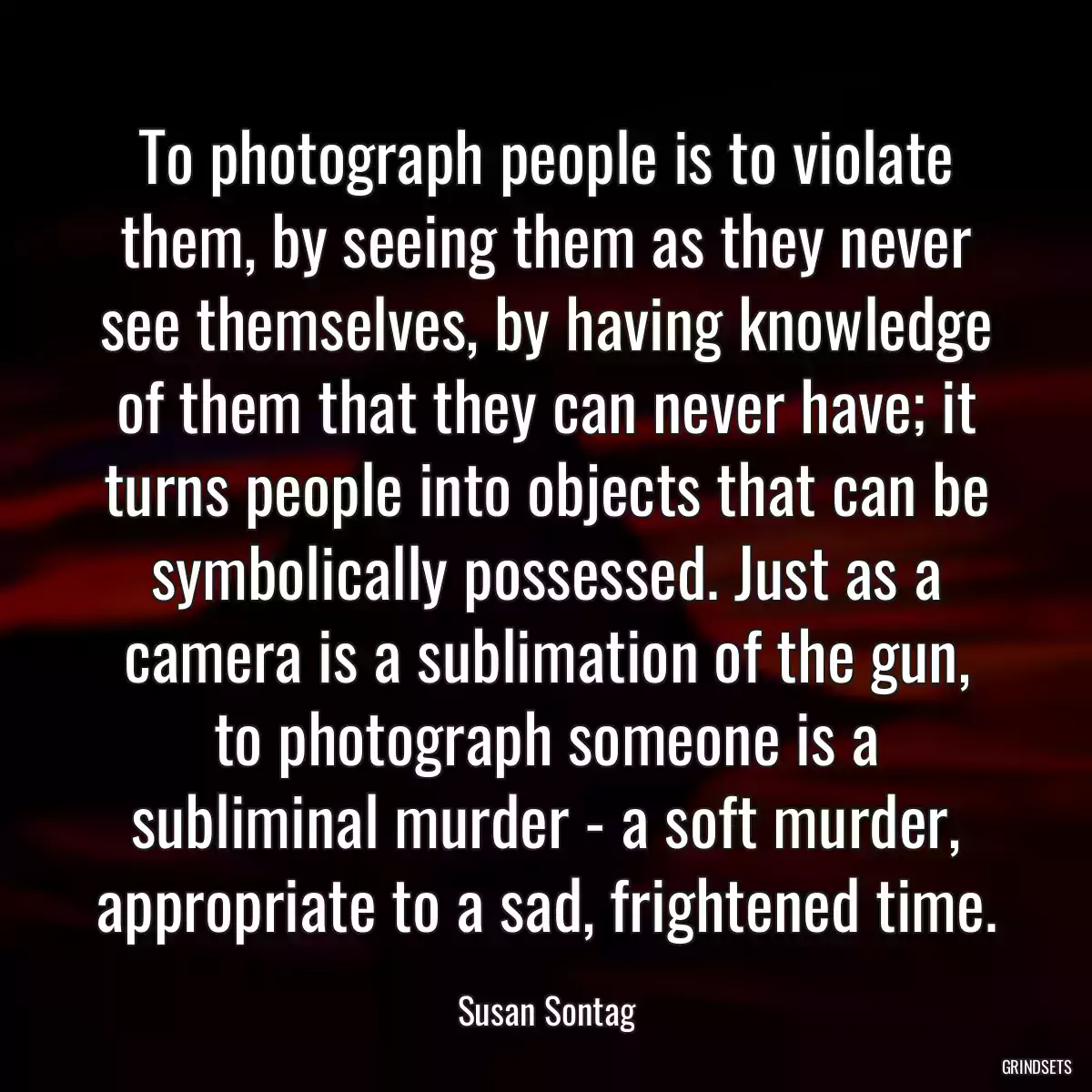 To photograph people is to violate them, by seeing them as they never see themselves, by having knowledge of them that they can never have; it turns people into objects that can be symbolically possessed. Just as a camera is a sublimation of the gun, to photograph someone is a subliminal murder - a soft murder, appropriate to a sad, frightened time.