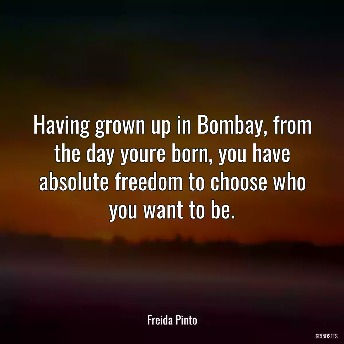 Having grown up in Bombay, from the day youre born, you have absolute freedom to choose who you want to be.