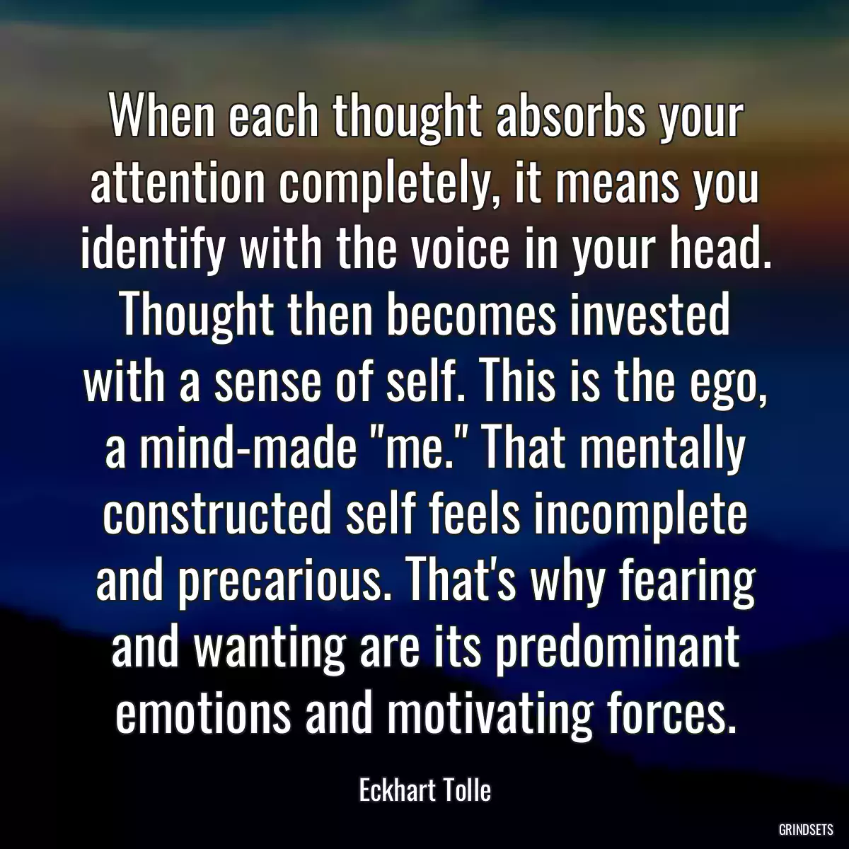 When each thought absorbs your attention completely, it means you identify with the voice in your head. Thought then becomes invested with a sense of self. This is the ego, a mind-made \