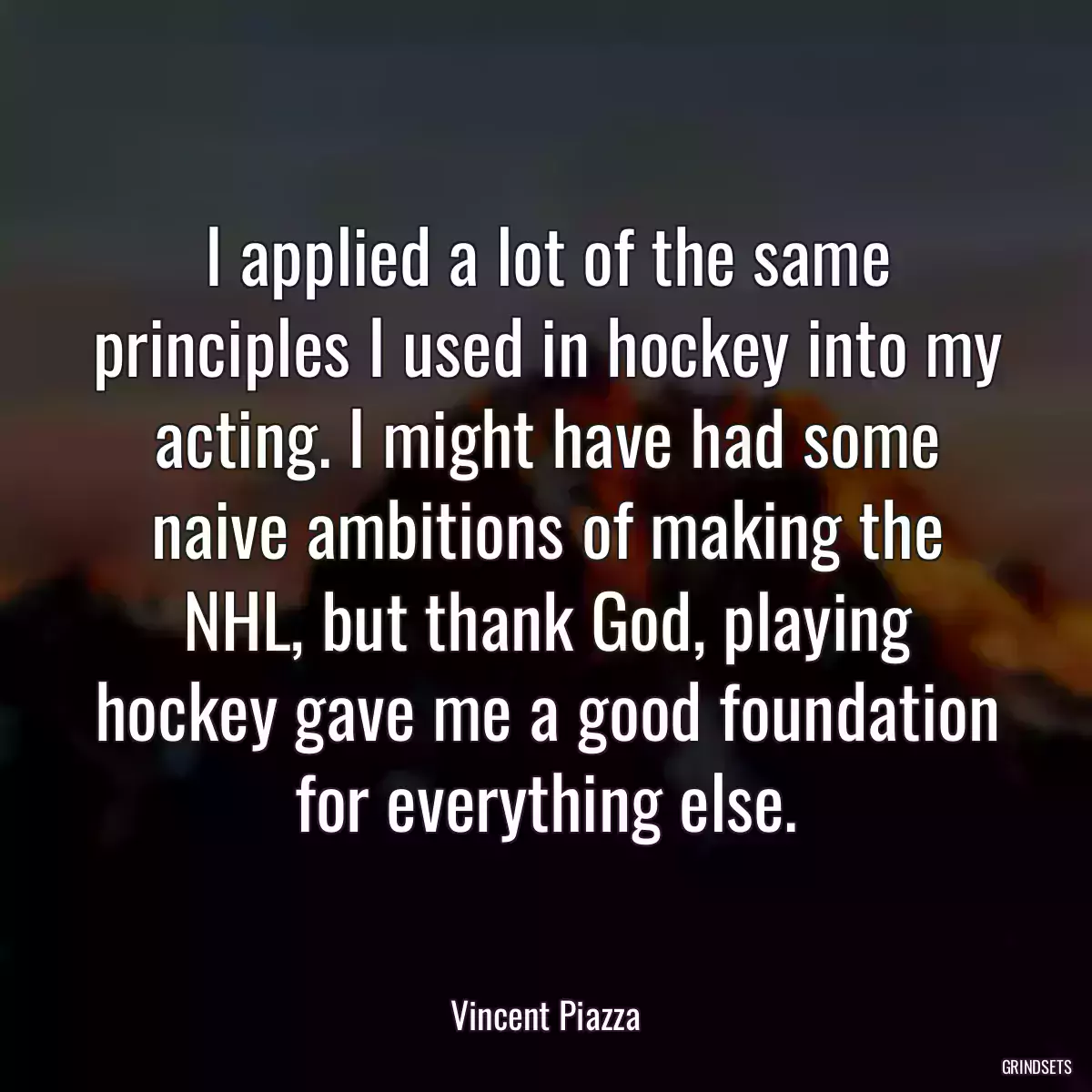 I applied a lot of the same principles I used in hockey into my acting. I might have had some naive ambitions of making the NHL, but thank God, playing hockey gave me a good foundation for everything else.