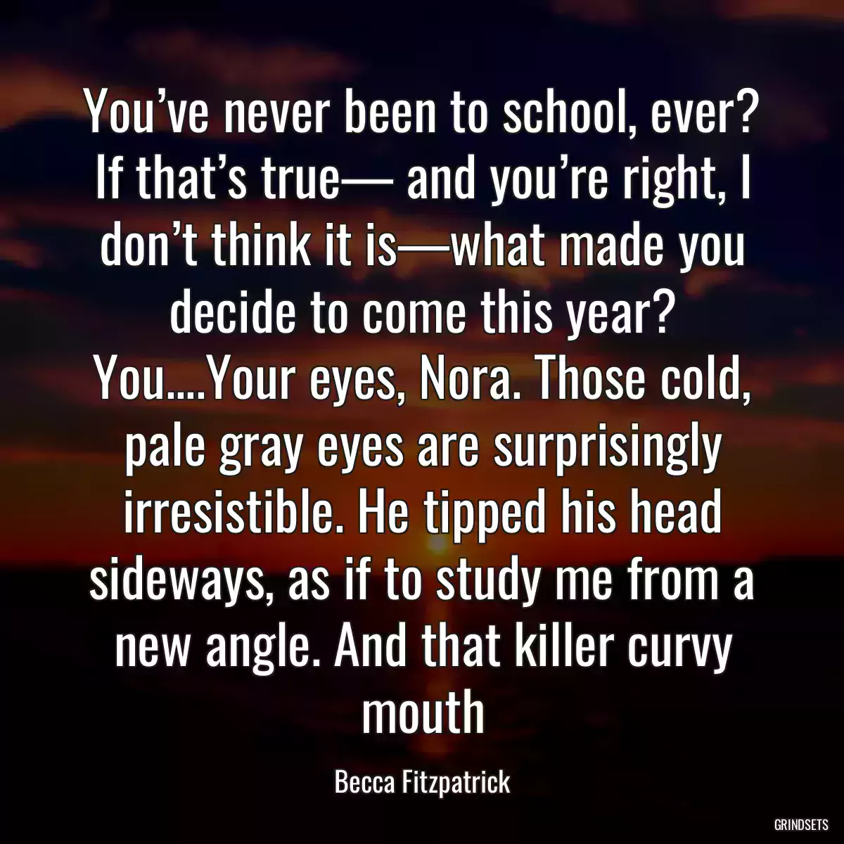 You’ve never been to school, ever? If that’s true— and you’re right, I don’t think it is—what made you decide to come this year? You....Your eyes, Nora. Those cold, pale gray eyes are surprisingly irresistible. He tipped his head sideways, as if to study me from a new angle. And that killer curvy mouth