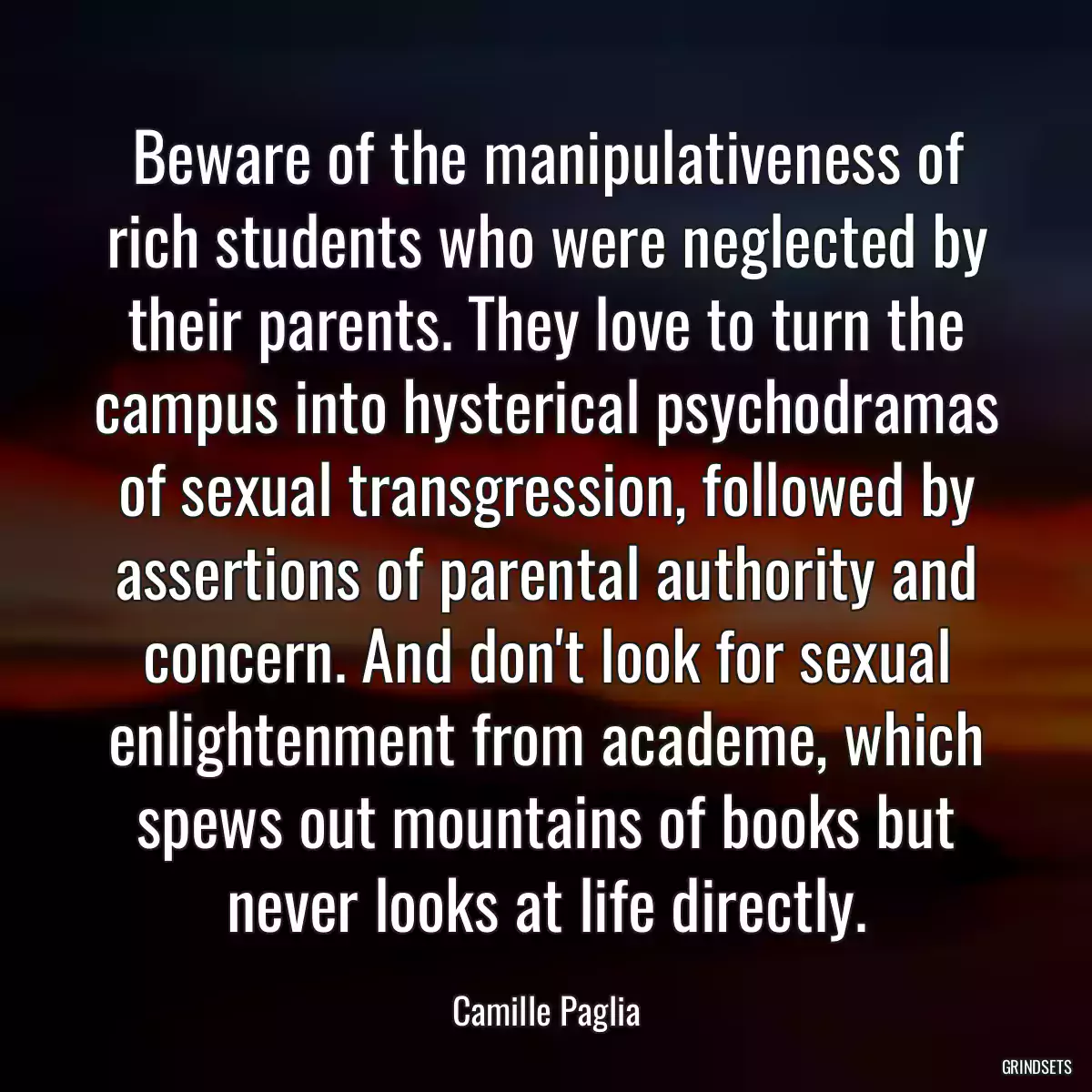 Beware of the manipulativeness of rich students who were neglected by their parents. They love to turn the campus into hysterical psychodramas of sexual transgression, followed by assertions of parental authority and concern. And don\'t look for sexual enlightenment from academe, which spews out mountains of books but never looks at life directly.