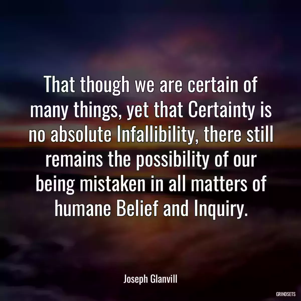 That though we are certain of many things, yet that Certainty is no absolute Infallibility, there still remains the possibility of our being mistaken in all matters of humane Belief and Inquiry.