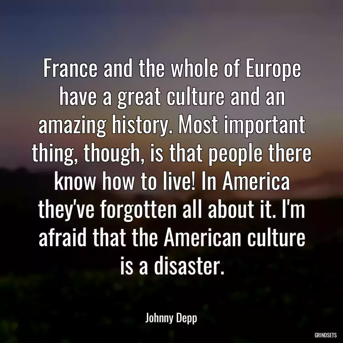 France and the whole of Europe have a great culture and an amazing history. Most important thing, though, is that people there know how to live! In America they\'ve forgotten all about it. I\'m afraid that the American culture is a disaster.