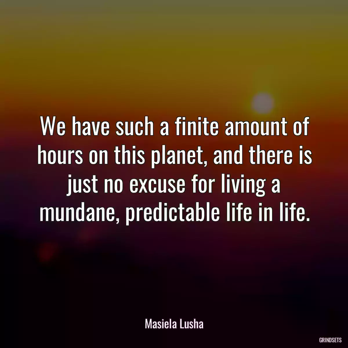 We have such a finite amount of hours on this planet, and there is just no excuse for living a mundane, predictable life in life.