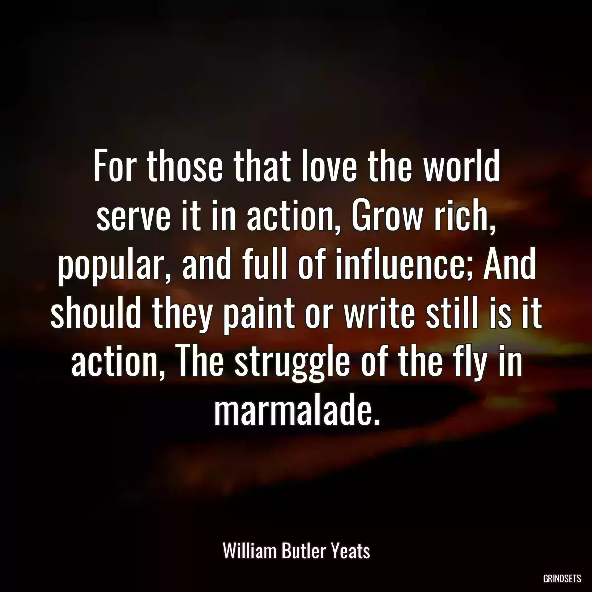 For those that love the world serve it in action, Grow rich, popular, and full of influence; And should they paint or write still is it action, The struggle of the fly in marmalade.